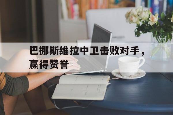 巴挪斯维拉中卫击败对手，赢得赞誉